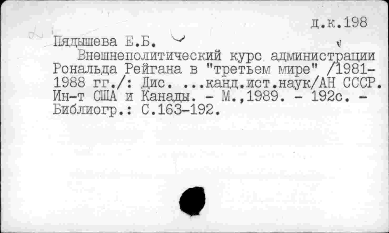 ﻿д.к.198
Падышева Е.Б.	V
Внешнеполитический курс администрации Рональда Рейгана в ’’третьем мире" /1981-1988 гг./: Дис. ...канд.ист.наук/АН СССР. Ин-т США и Канады. - М.,1989. - 192с. -Библиогр.: С.163-192.